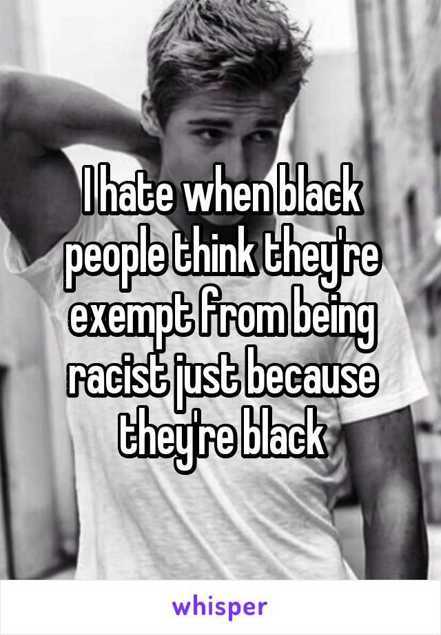 I hate when black people think they're exempt from being racist just because they're black