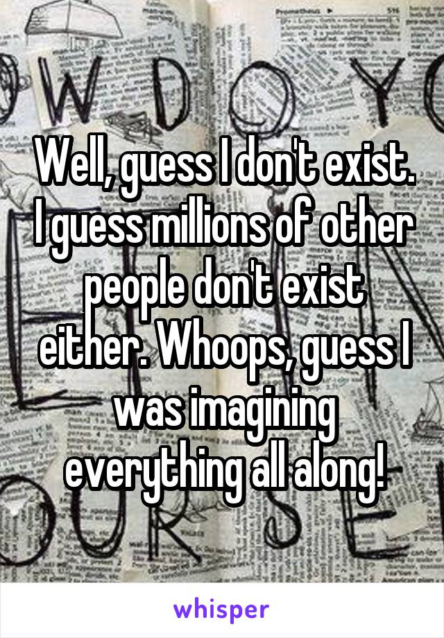 Well, guess I don't exist. I guess millions of other people don't exist either. Whoops, guess I was imagining everything all along!