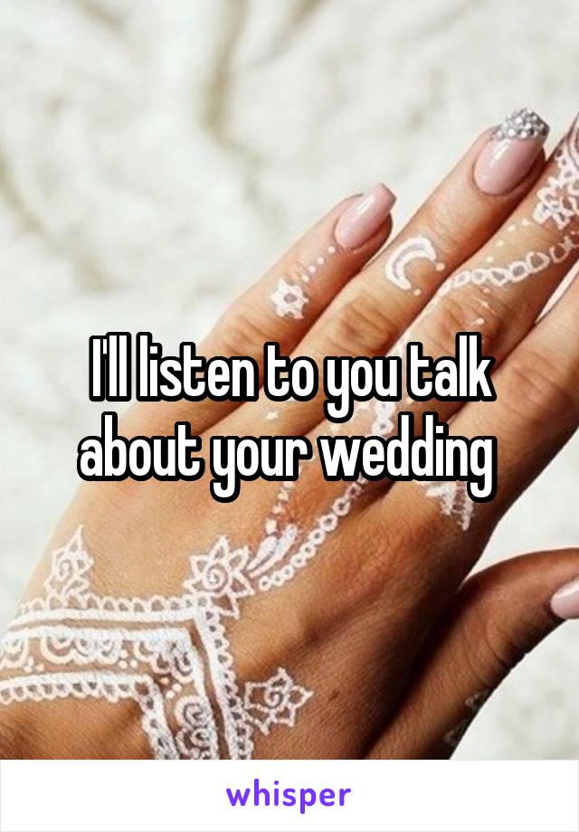 I'll listen to you talk about your wedding 