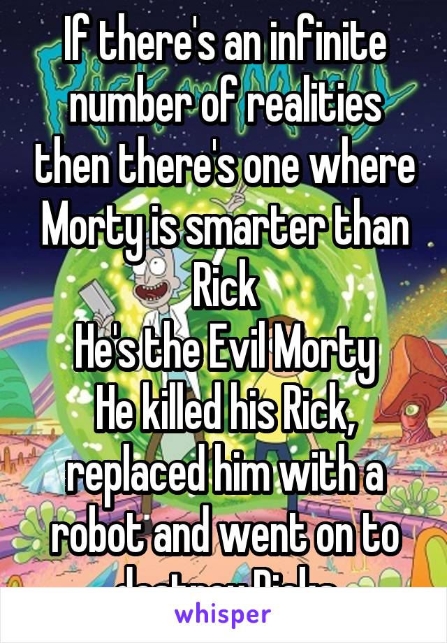 If there's an infinite number of realities then there's one where Morty is smarter than Rick
He's the Evil Morty
He killed his Rick, replaced him with a robot and went on to destroy Ricks