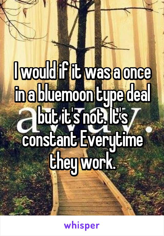 I would if it was a once in a bluemoon type deal but it's not. It's constant Everytime they work.