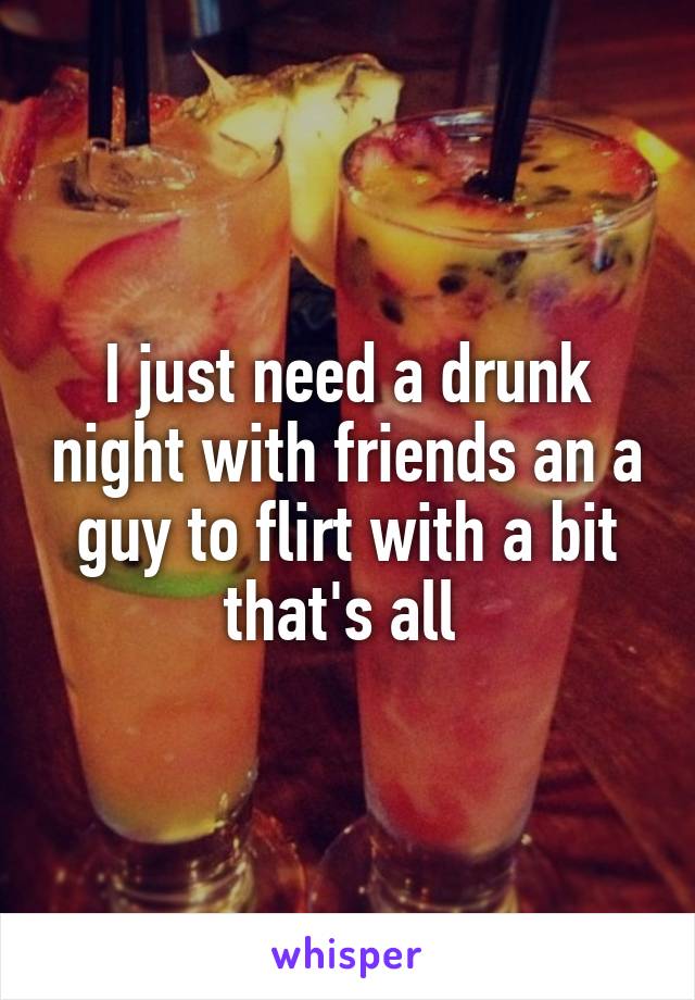 I just need a drunk night with friends an a guy to flirt with a bit that's all 