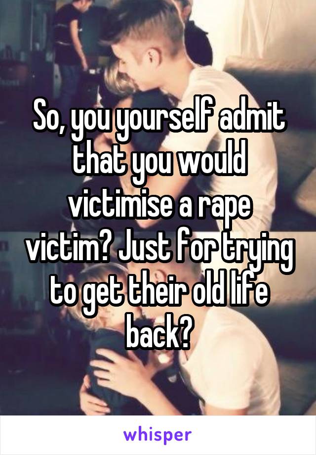 So, you yourself admit that you would victimise a rape victim? Just for trying to get their old life back?