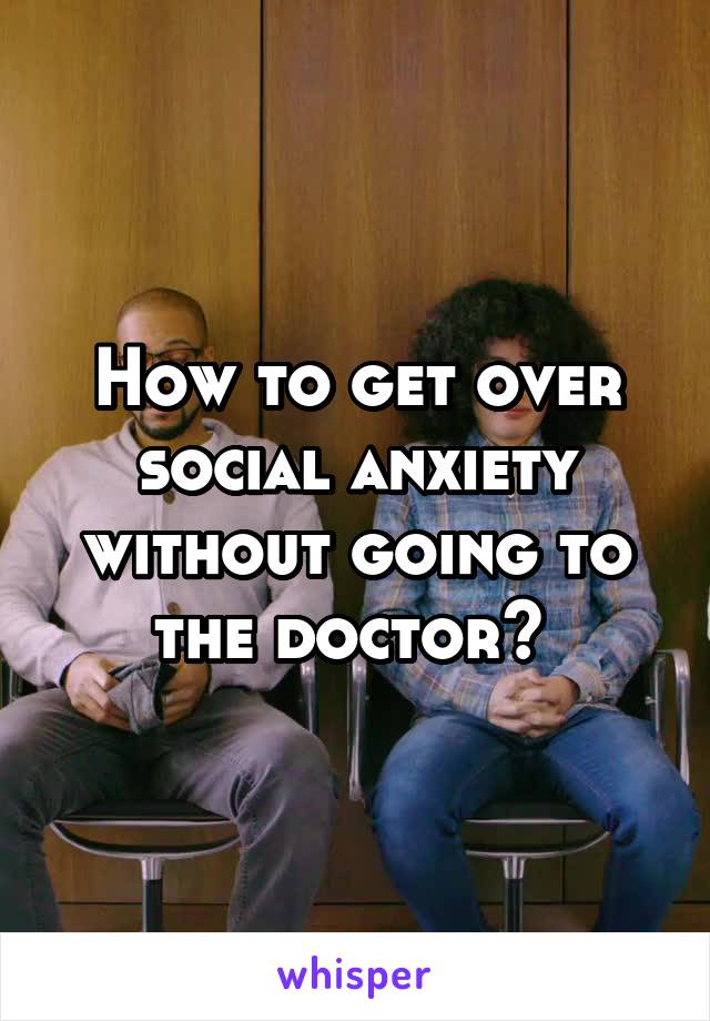 How to get over social anxiety without going to the doctor? 