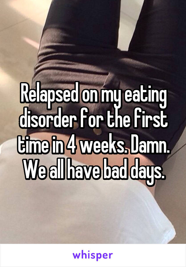 Relapsed on my eating disorder for the first time in 4 weeks. Damn. We all have bad days.