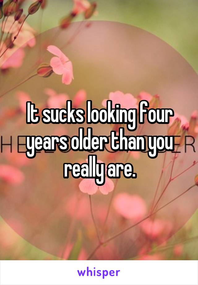 It sucks looking four years older than you really are.