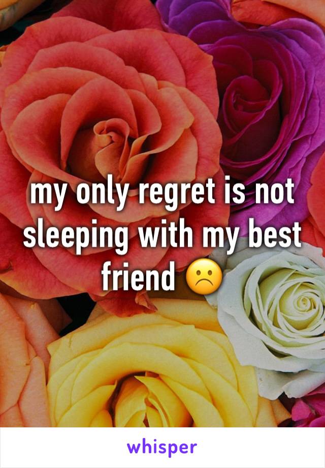 my only regret is not sleeping with my best friend ☹️