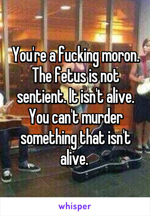 You're a fucking moron.
The fetus is not sentient. It isn't alive. You can't murder something that isn't alive. 