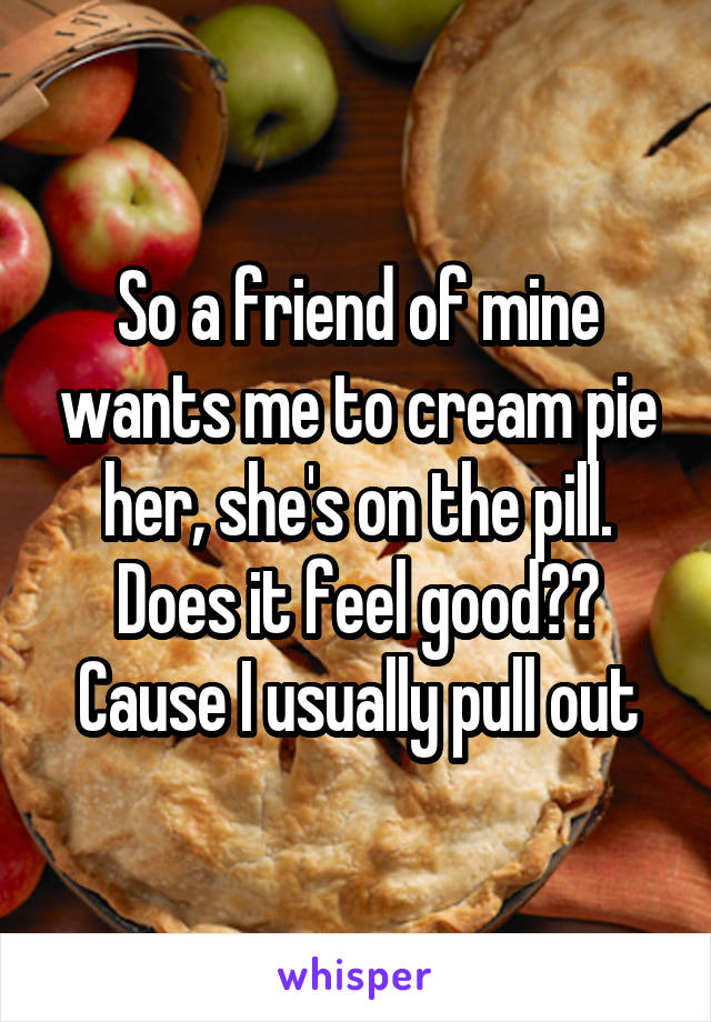 So a friend of mine wants me to cream pie her, she's on the pill. Does it feel good?? Cause I usually pull out