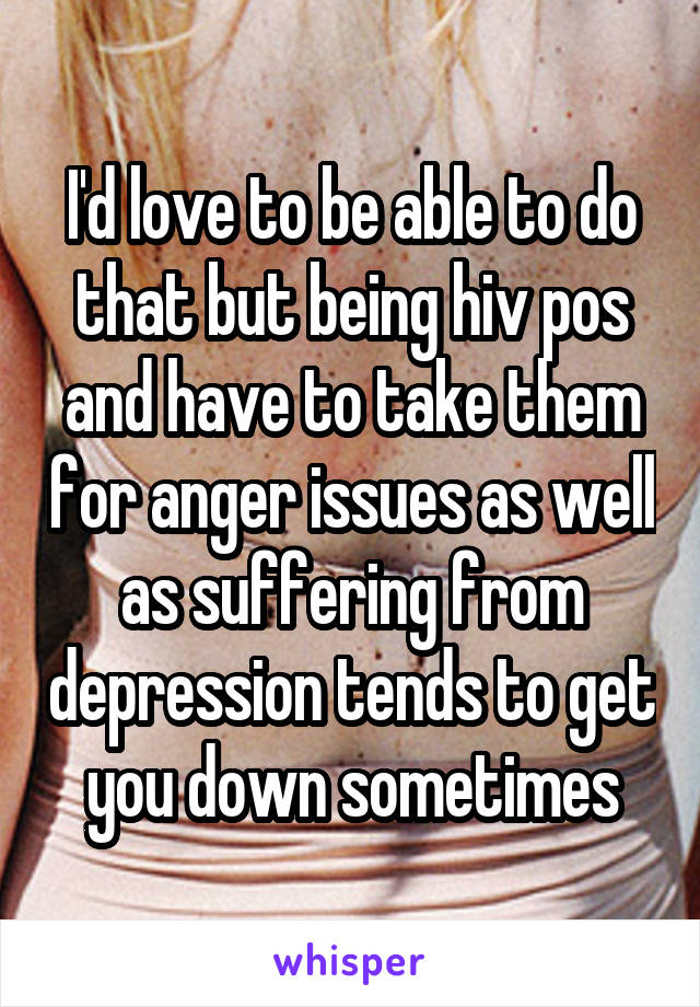 I'd love to be able to do that but being hiv pos and have to take them for anger issues as well as suffering from depression tends to get you down sometimes