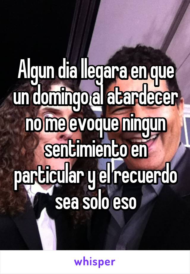 Algun dia llegara en que un domingo al atardecer no me evoque ningun sentimiento en particular y el recuerdo sea solo eso