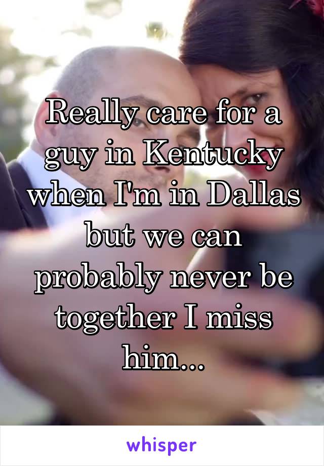 Really care for a guy in Kentucky when I'm in Dallas but we can probably never be together I miss him...