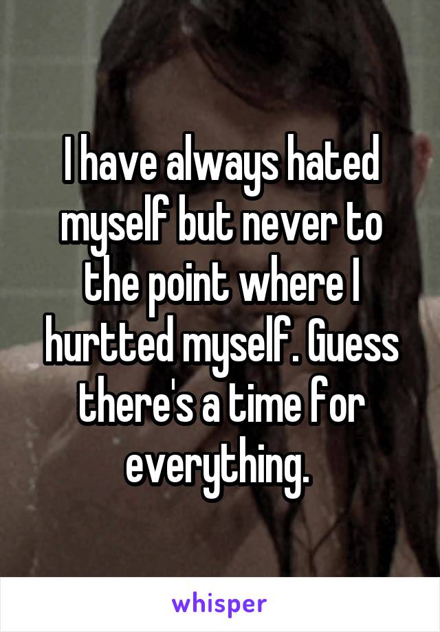 I have always hated myself but never to the point where I hurtted myself. Guess there's a time for everything. 