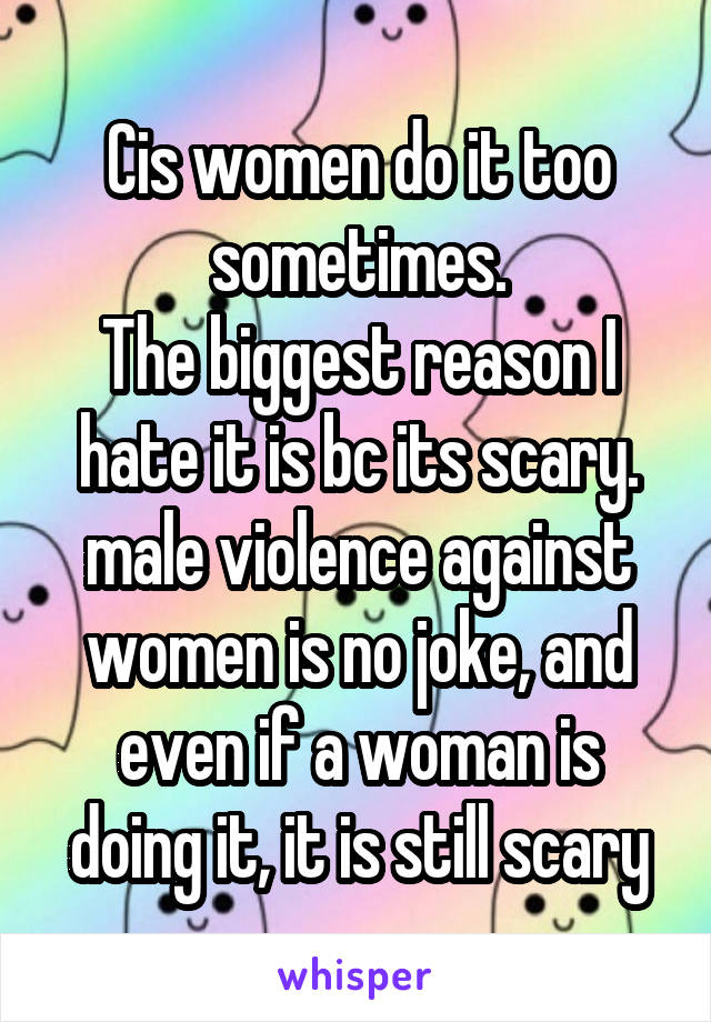 Cis women do it too sometimes.
The biggest reason I hate it is bc its scary. male violence against women is no joke, and even if a woman is doing it, it is still scary