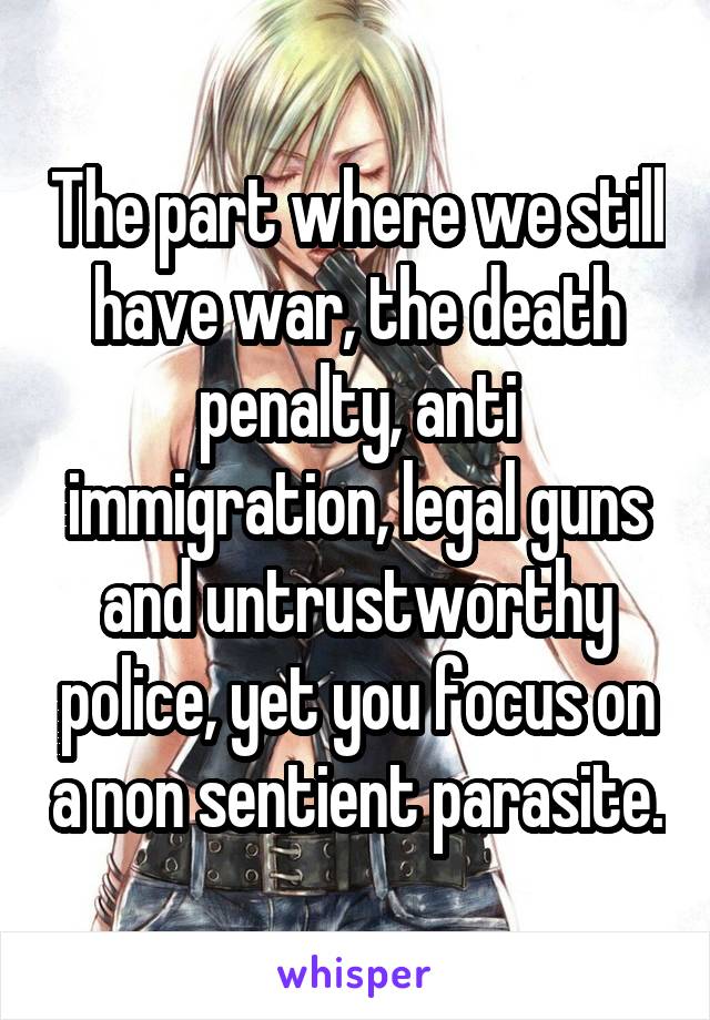 The part where we still have war, the death penalty, anti immigration, legal guns and untrustworthy police, yet you focus on a non sentient parasite.