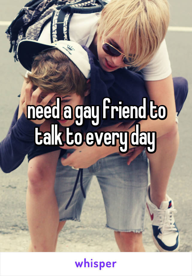 need a gay friend to talk to every day 
