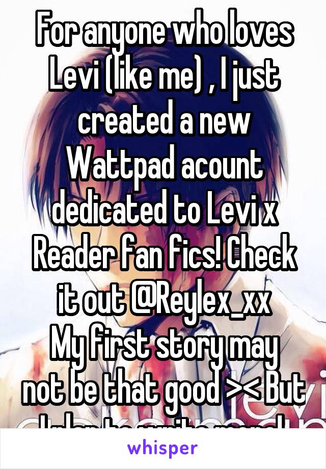 For anyone who loves Levi (like me) , I just created a new Wattpad acount dedicated to Levi x Reader fan fics! Check it out @Reylex_xx
My first story may not be that good >< But I plan to write more! 