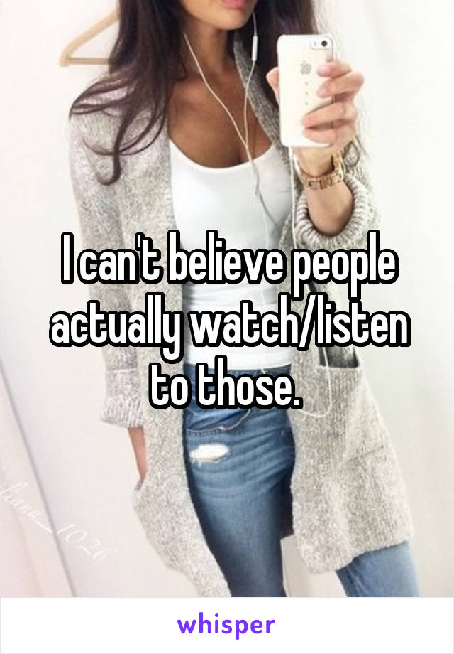 I can't believe people actually watch/listen to those. 