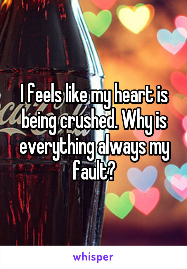 I feels like my heart is being crushed. Why is everything always my fault?