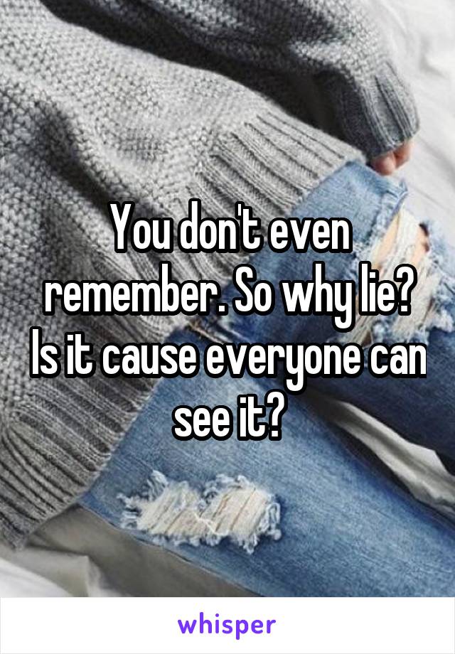 You don't even remember. So why lie? Is it cause everyone can see it?