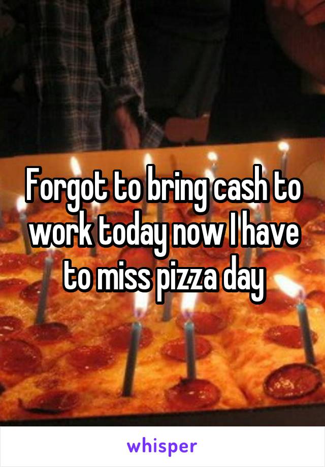 Forgot to bring cash to work today now I have to miss pizza day