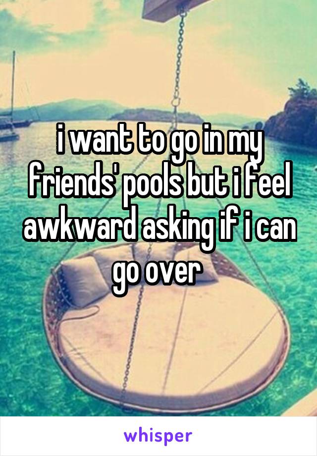 i want to go in my friends' pools but i feel awkward asking if i can go over 
