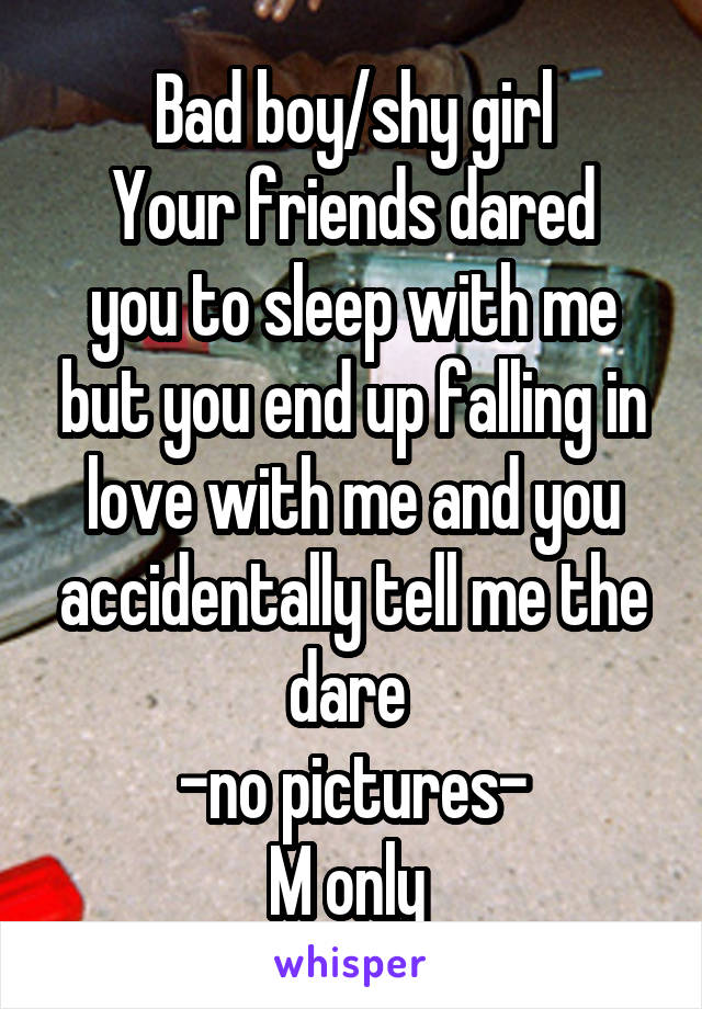 Bad boy/shy girl
Your friends dared you to sleep with me but you end up falling in love with me and you accidentally tell me the dare 
-no pictures-
M only 