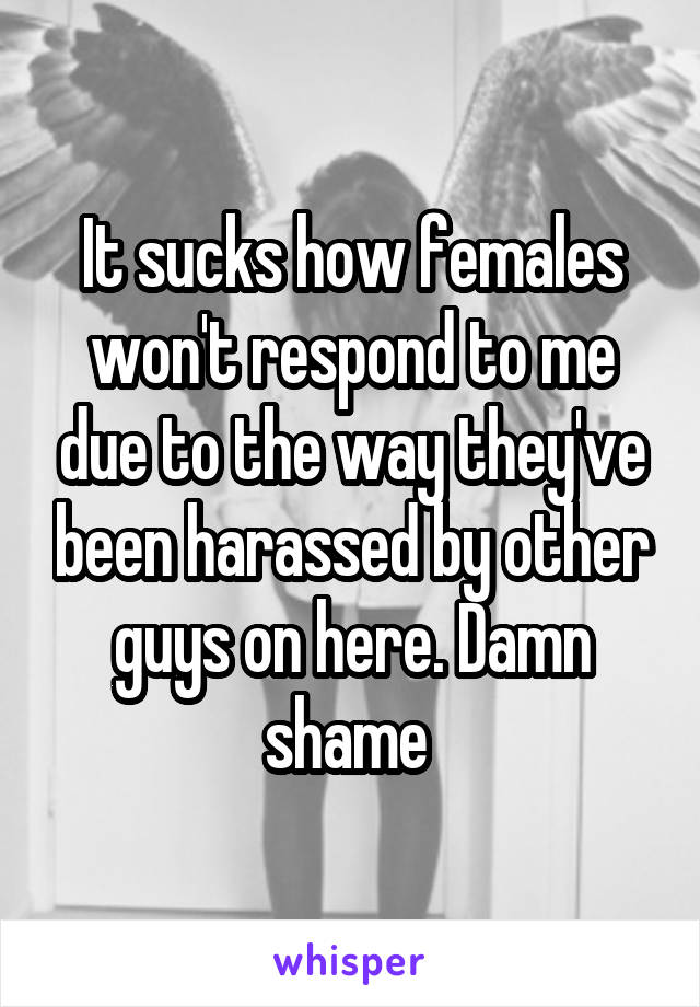 It sucks how females won't respond to me due to the way they've been harassed by other guys on here. Damn shame 