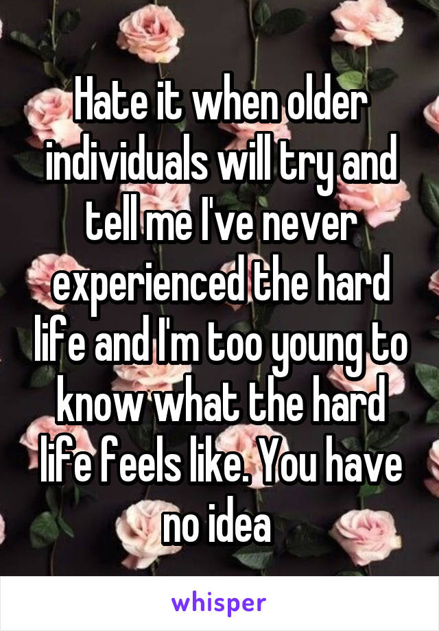 Hate it when older individuals will try and tell me I've never experienced the hard life and I'm too young to know what the hard life feels like. You have no idea 