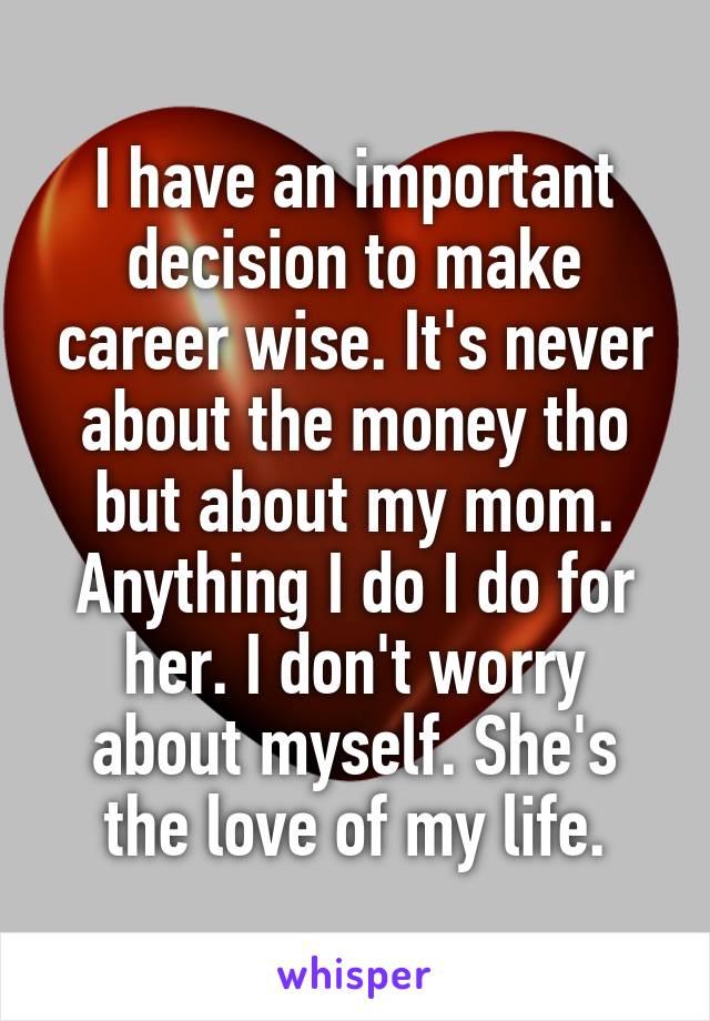 I have an important decision to make career wise. It's never about the money tho but about my mom. Anything I do I do for her. I don't worry about myself. She's the love of my life.