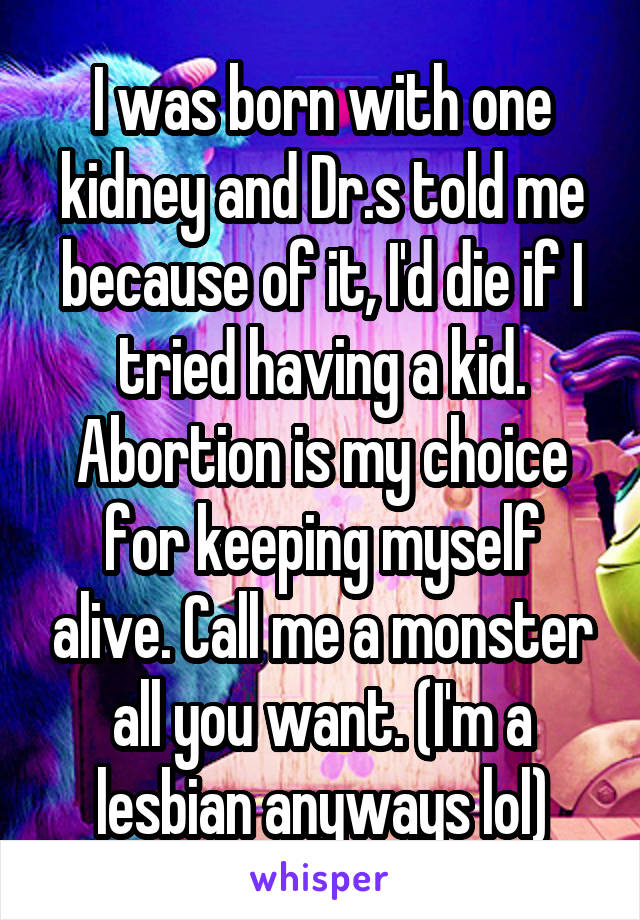 I was born with one kidney and Dr.s told me because of it, I'd die if I tried having a kid. Abortion is my choice for keeping myself alive. Call me a monster all you want. (I'm a lesbian anyways lol)