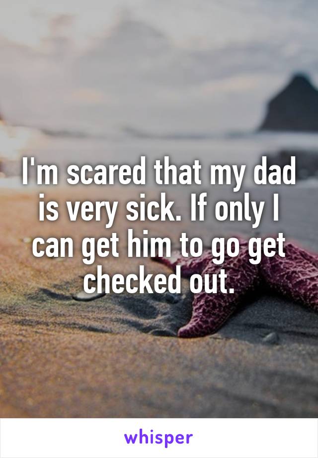 I'm scared that my dad is very sick. If only I can get him to go get checked out.