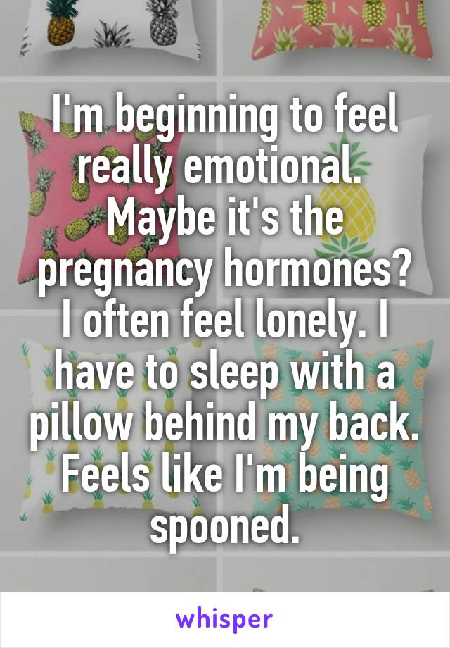 I'm beginning to feel really emotional.  Maybe it's the pregnancy hormones? I often feel lonely. I have to sleep with a pillow behind my back. Feels like I'm being spooned.