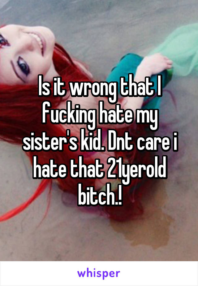 Is it wrong that I fucking hate my sister's kid. Dnt care i hate that 21yerold bitch.!