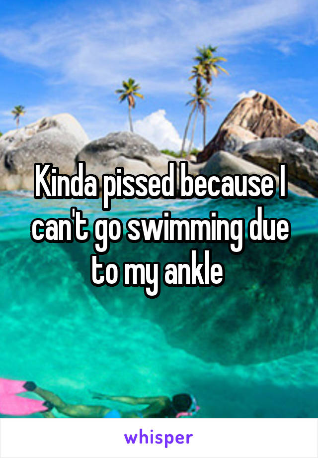 Kinda pissed because I can't go swimming due to my ankle 