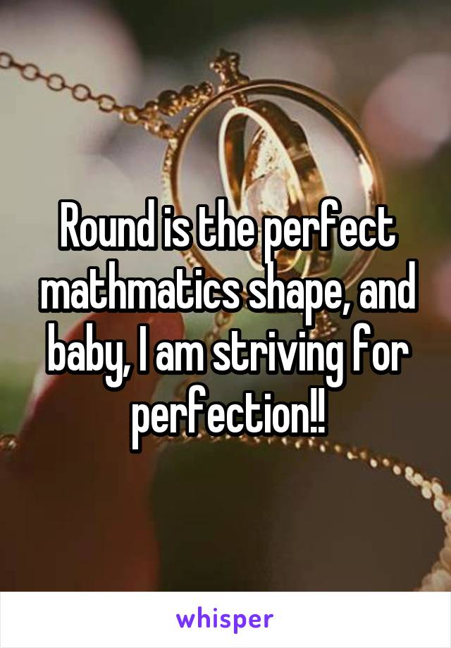 Round is the perfect mathmatics shape, and baby, I am striving for perfection!!