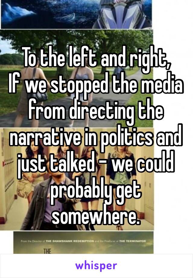 To the left and right,
If we stopped the media from directing the narrative in politics and just talked – we could probably get somewhere.