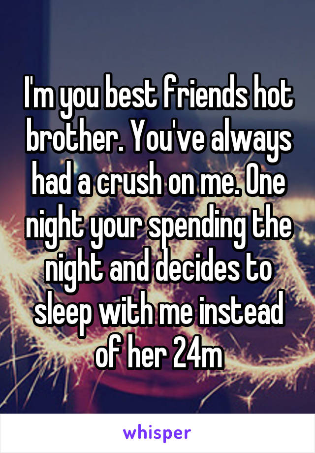 I'm you best friends hot brother. You've always had a crush on me. One night your spending the night and decides to sleep with me instead of her 24m