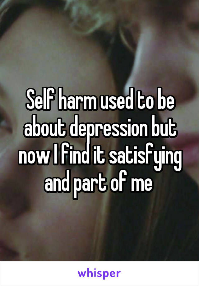 Self harm used to be about depression but now I find it satisfying and part of me 