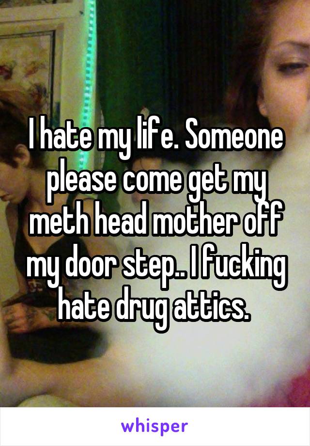 I hate my life. Someone please come get my meth head mother off my door step.. I fucking hate drug attics. 