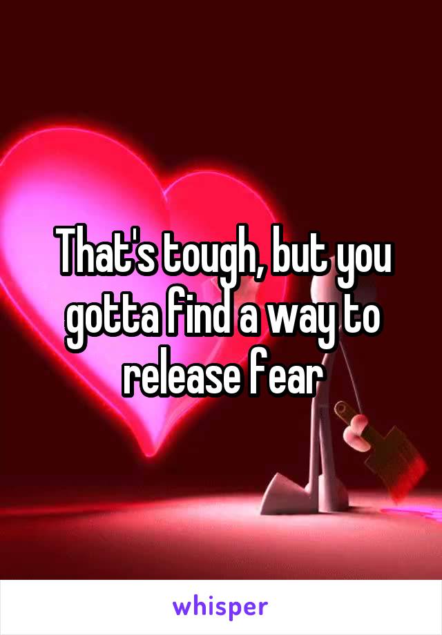 That's tough, but you gotta find a way to release fear