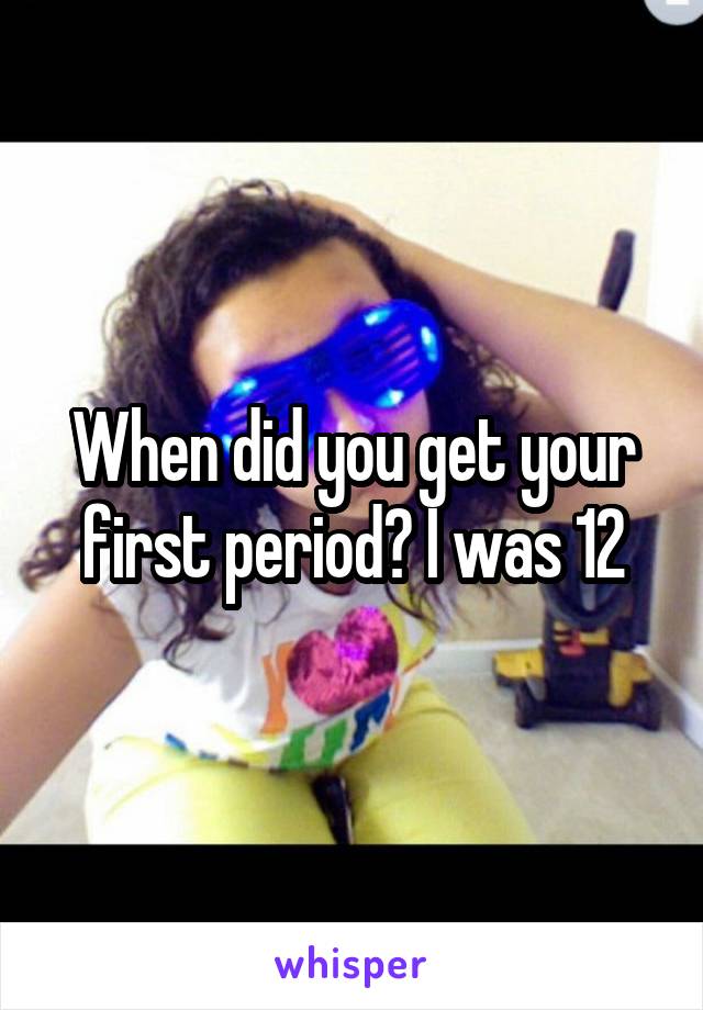 When did you get your first period? I was 12