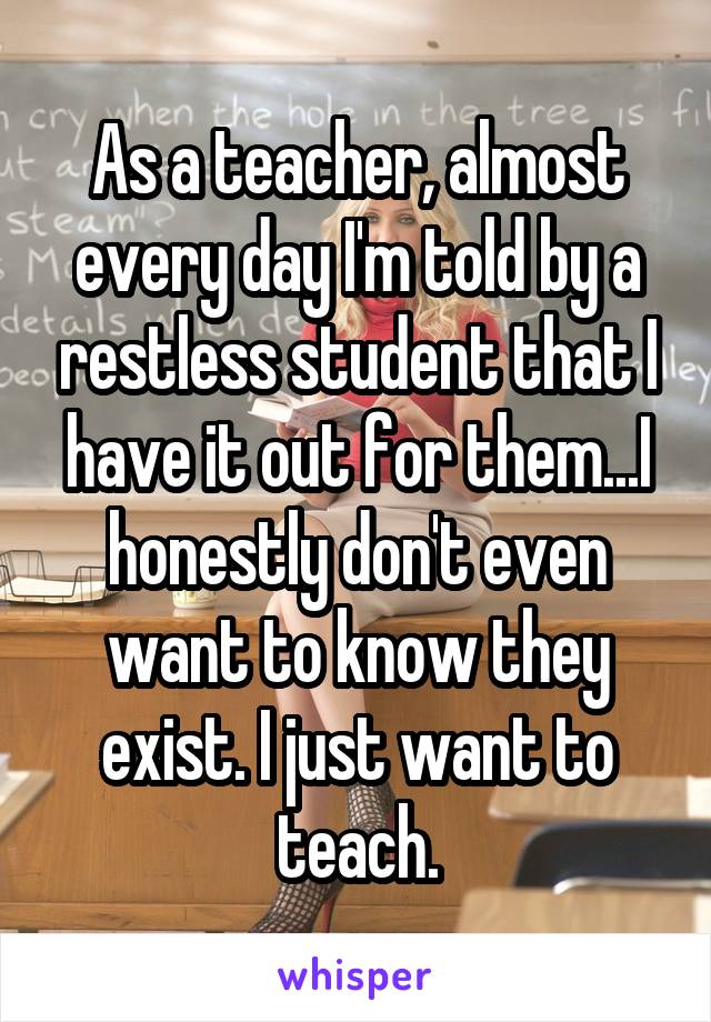 As a teacher, almost every day I'm told by a restless student that I have it out for them...I honestly don't even want to know they exist. I just want to teach.