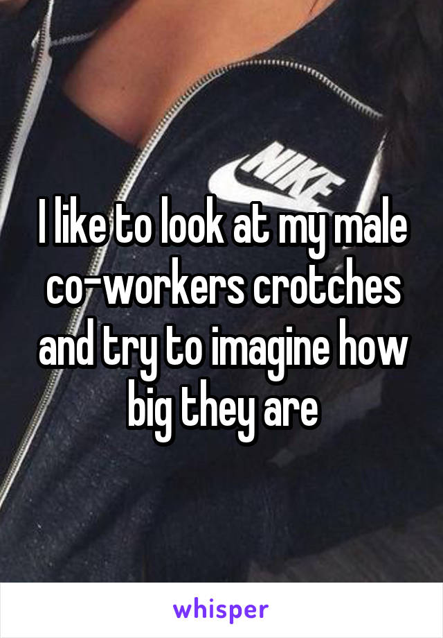 I like to look at my male co-workers crotches and try to imagine how big they are