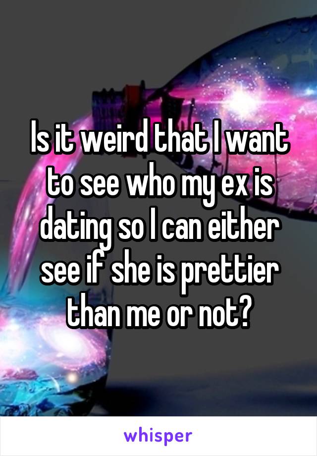 Is it weird that I want to see who my ex is dating so I can either see if she is prettier than me or not?