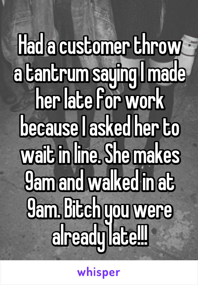 Had a customer throw a tantrum saying I made her late for work because I asked her to wait in line. She makes 9am and walked in at 9am. Bitch you were already late!!!