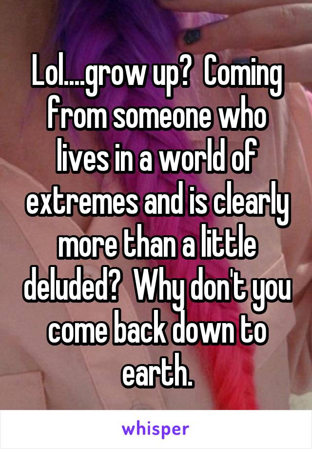 Lol....grow up?  Coming from someone who lives in a world of extremes and is clearly more than a little deluded?  Why don't you come back down to earth.