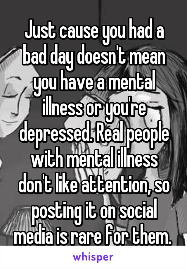 Just cause you had a bad day doesn't mean you have a mental illness or you're depressed. Real people with mental illness don't like attention, so posting it on social media is rare for them. 