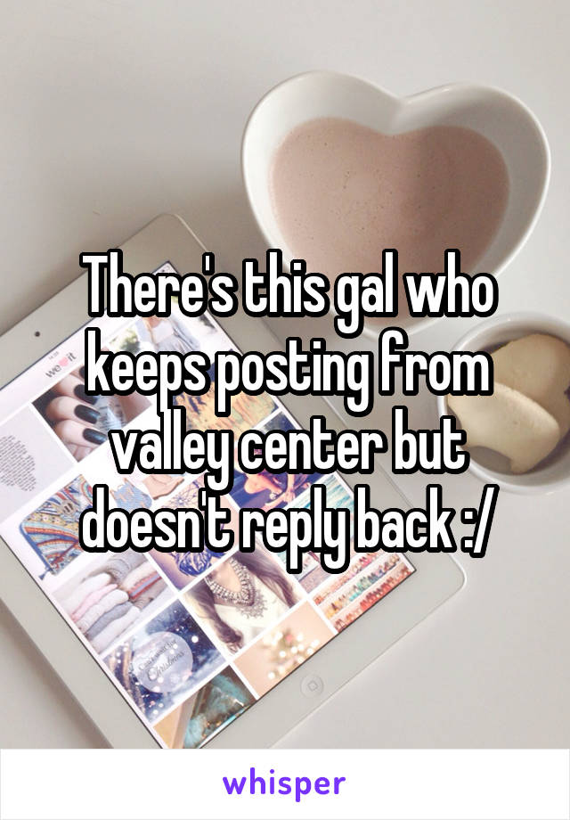 There's this gal who keeps posting from valley center but doesn't reply back :/