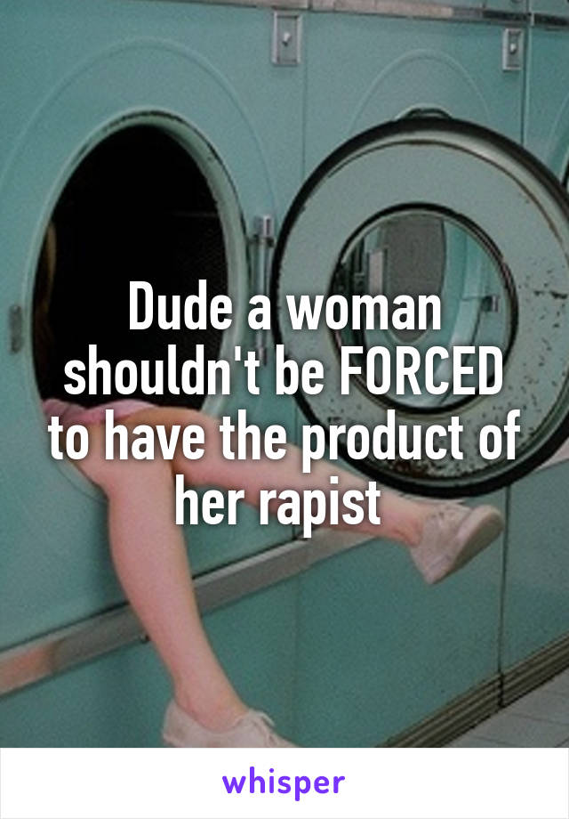 Dude a woman shouldn't be FORCED to have the product of her rapist 